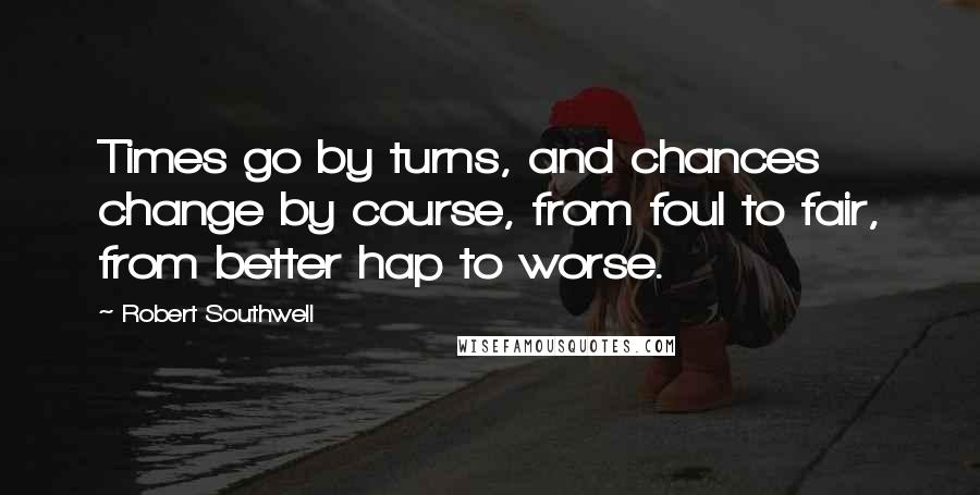 Robert Southwell Quotes: Times go by turns, and chances change by course, from foul to fair, from better hap to worse.