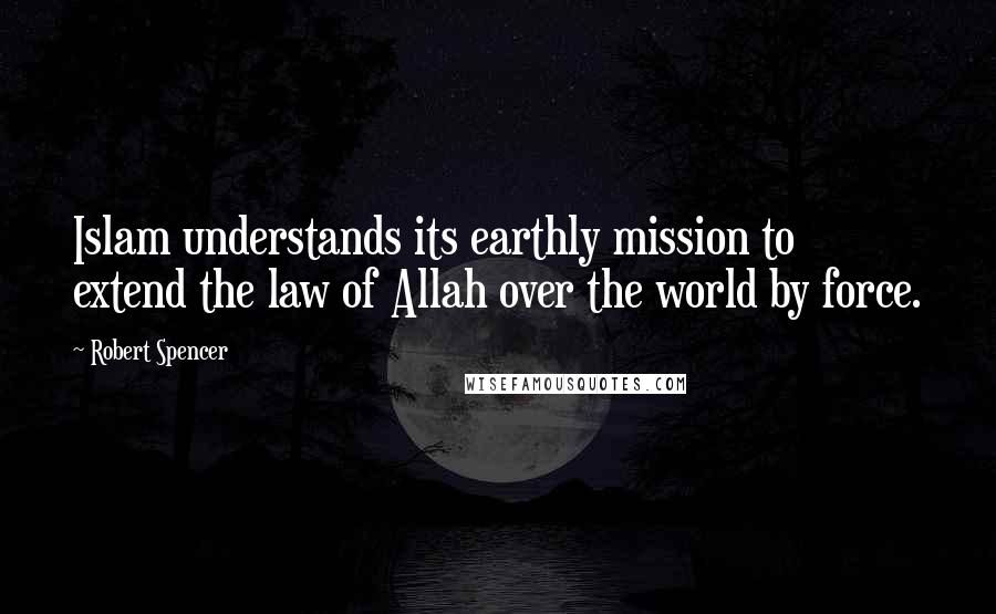 Robert Spencer Quotes: Islam understands its earthly mission to extend the law of Allah over the world by force.