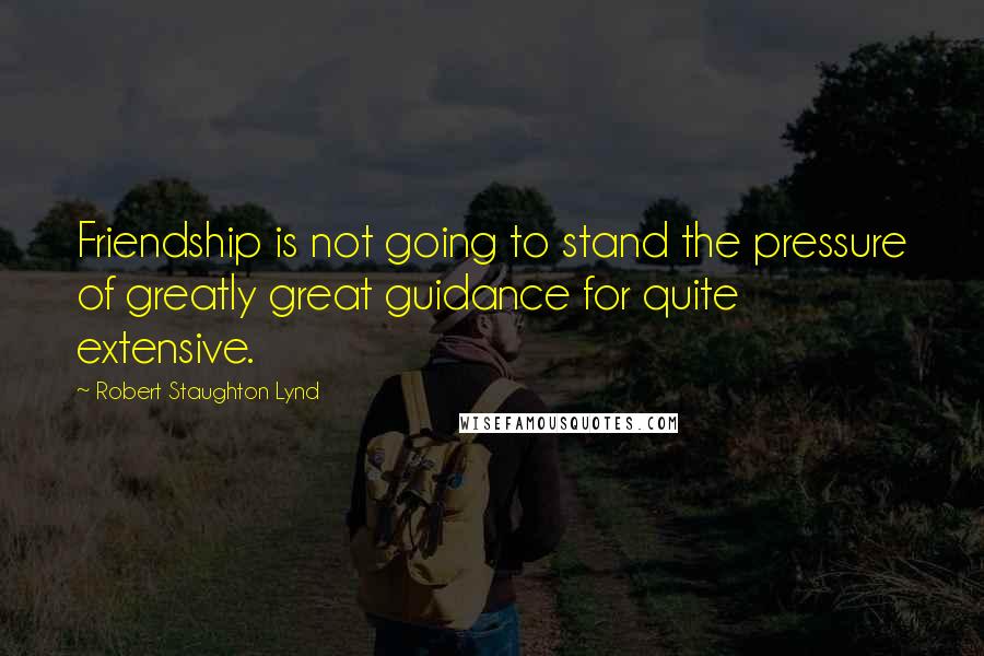 Robert Staughton Lynd Quotes: Friendship is not going to stand the pressure of greatly great guidance for quite extensive.