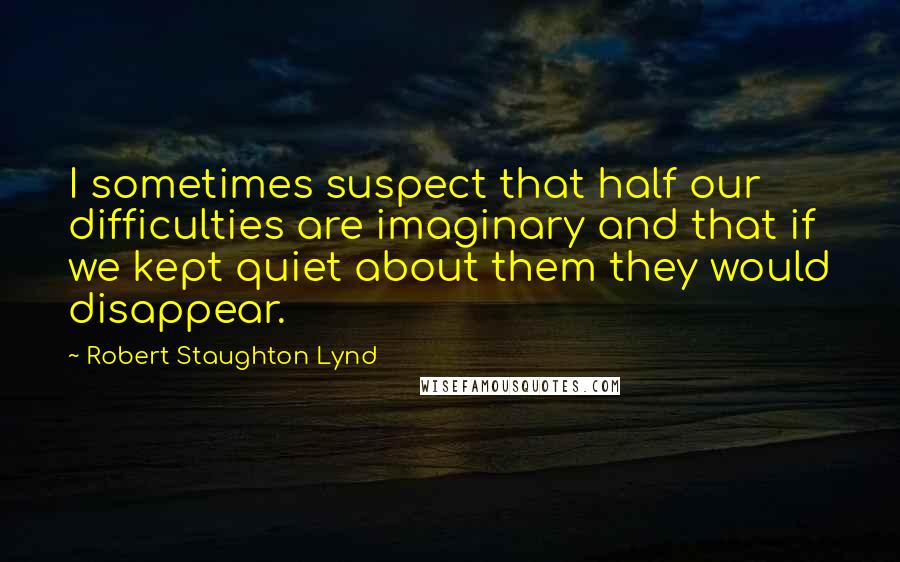 Robert Staughton Lynd Quotes: I sometimes suspect that half our difficulties are imaginary and that if we kept quiet about them they would disappear.