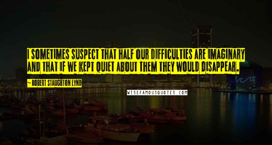 Robert Staughton Lynd Quotes: I sometimes suspect that half our difficulties are imaginary and that if we kept quiet about them they would disappear.