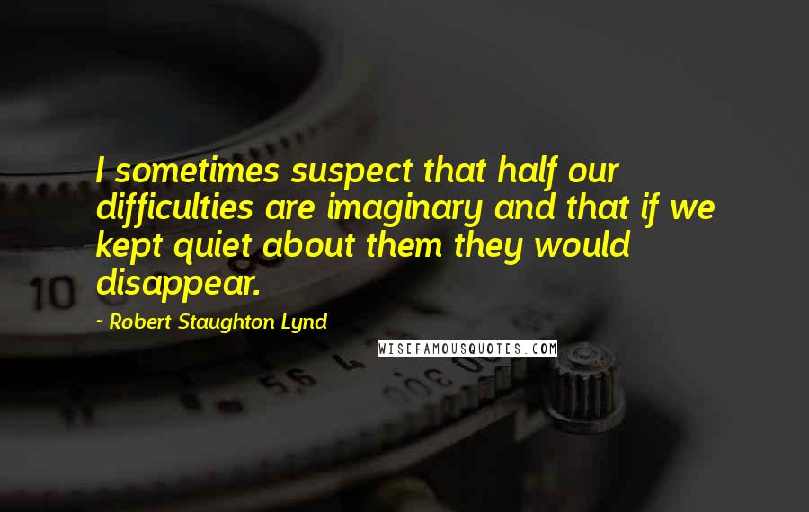 Robert Staughton Lynd Quotes: I sometimes suspect that half our difficulties are imaginary and that if we kept quiet about them they would disappear.