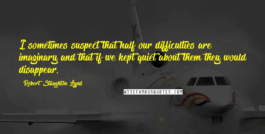 Robert Staughton Lynd Quotes: I sometimes suspect that half our difficulties are imaginary and that if we kept quiet about them they would disappear.