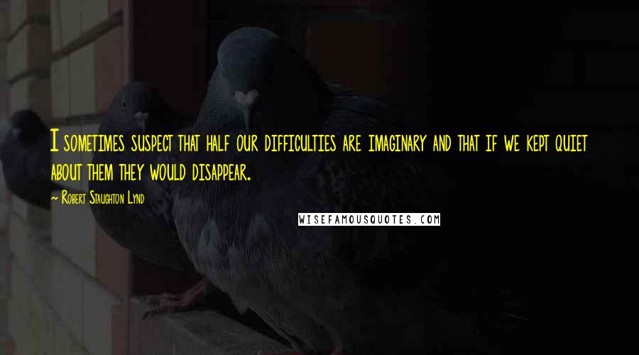 Robert Staughton Lynd Quotes: I sometimes suspect that half our difficulties are imaginary and that if we kept quiet about them they would disappear.