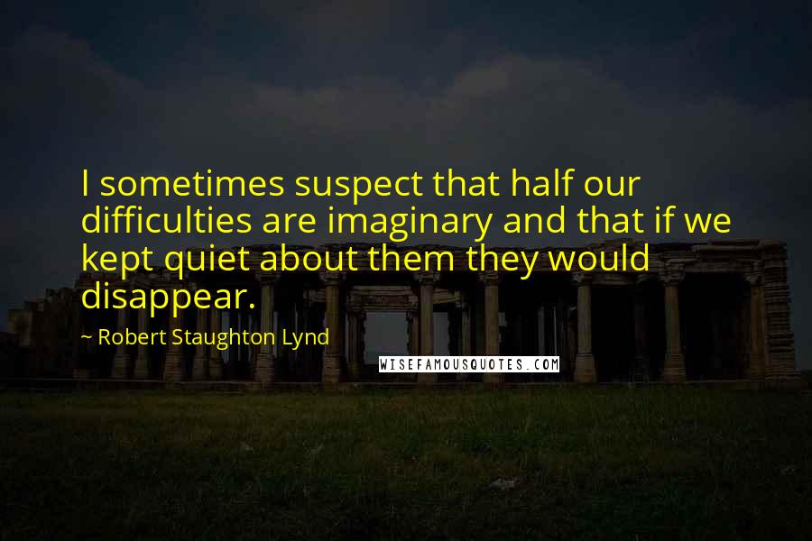 Robert Staughton Lynd Quotes: I sometimes suspect that half our difficulties are imaginary and that if we kept quiet about them they would disappear.