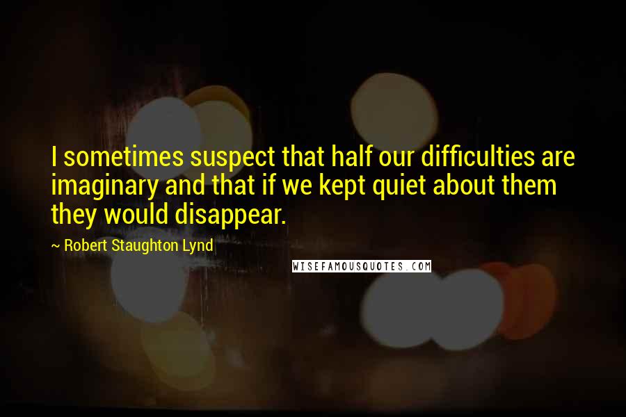 Robert Staughton Lynd Quotes: I sometimes suspect that half our difficulties are imaginary and that if we kept quiet about them they would disappear.