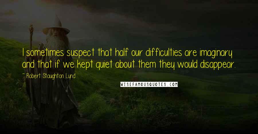 Robert Staughton Lynd Quotes: I sometimes suspect that half our difficulties are imaginary and that if we kept quiet about them they would disappear.