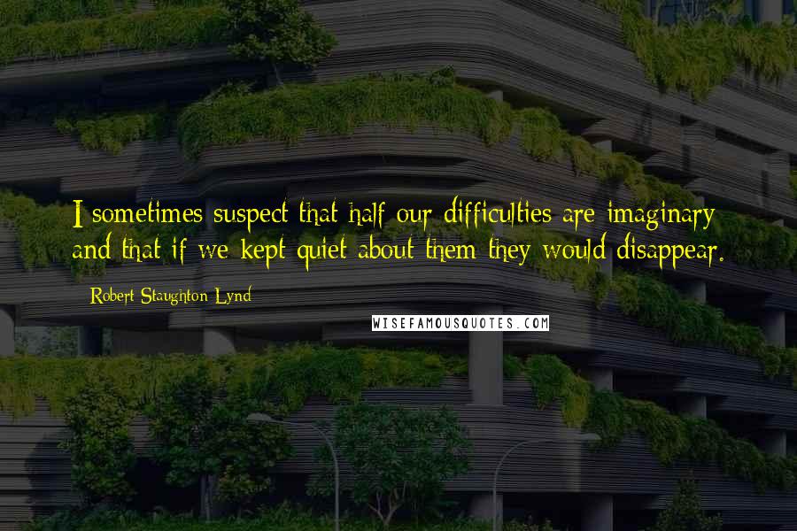 Robert Staughton Lynd Quotes: I sometimes suspect that half our difficulties are imaginary and that if we kept quiet about them they would disappear.