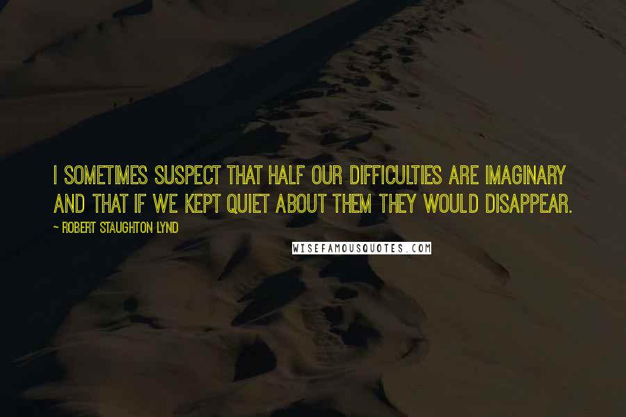 Robert Staughton Lynd Quotes: I sometimes suspect that half our difficulties are imaginary and that if we kept quiet about them they would disappear.