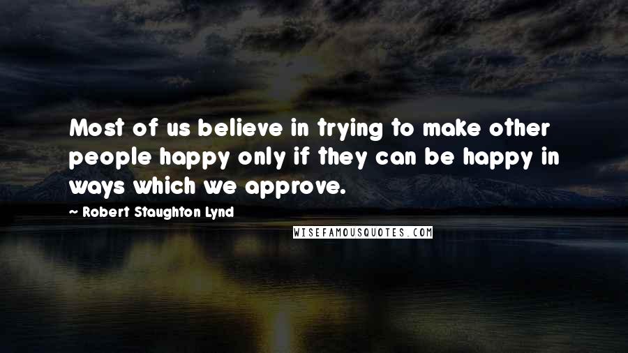 Robert Staughton Lynd Quotes: Most of us believe in trying to make other people happy only if they can be happy in ways which we approve.