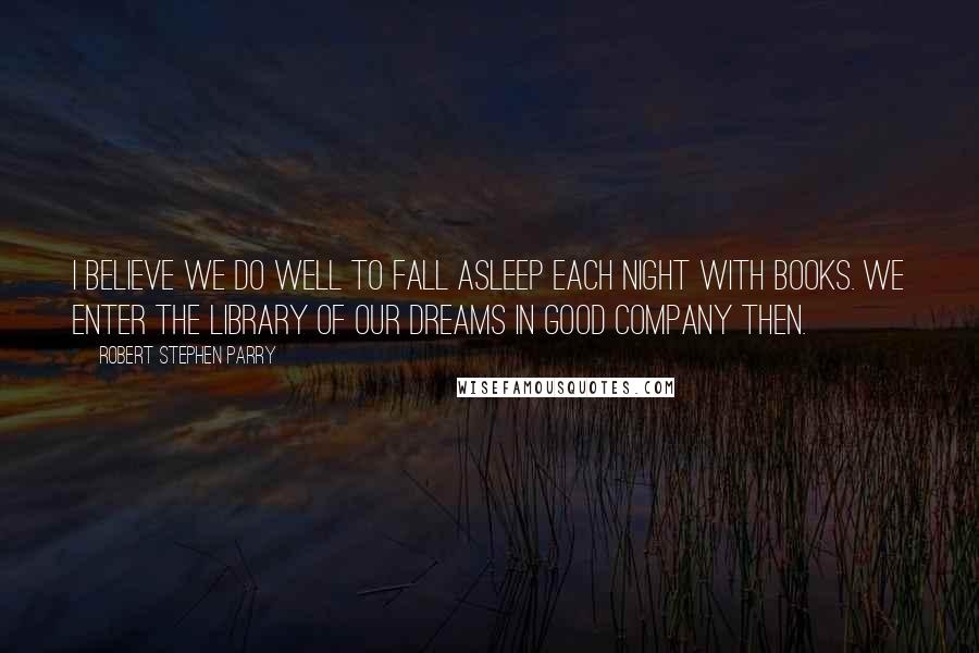 Robert Stephen Parry Quotes: I believe we do well to fall asleep each night with books. We enter the library of our dreams in good company then.