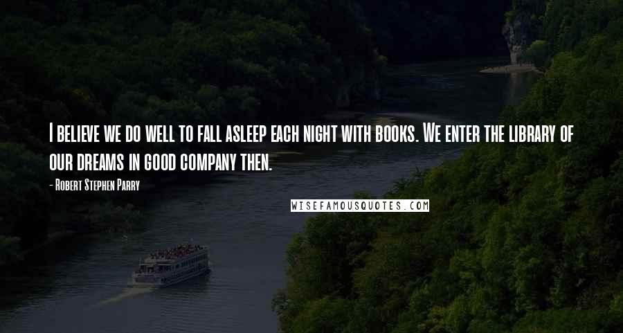 Robert Stephen Parry Quotes: I believe we do well to fall asleep each night with books. We enter the library of our dreams in good company then.