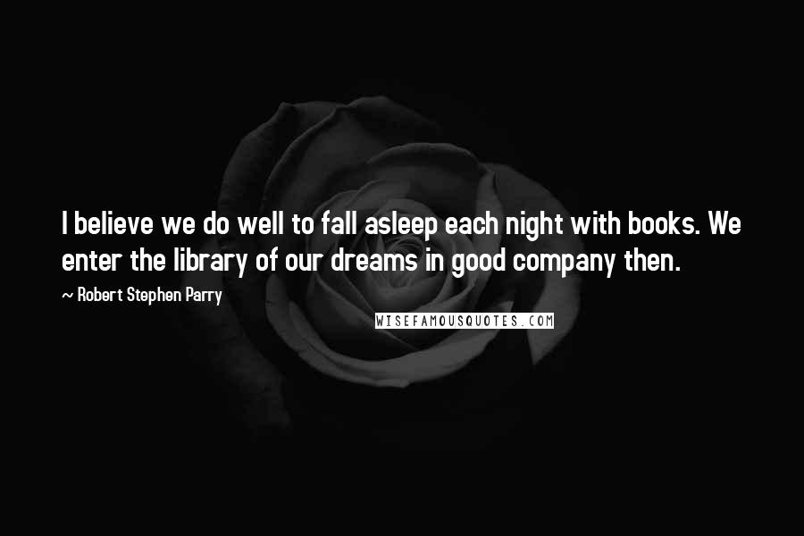 Robert Stephen Parry Quotes: I believe we do well to fall asleep each night with books. We enter the library of our dreams in good company then.