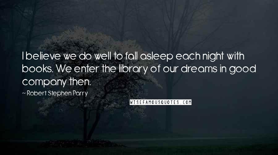 Robert Stephen Parry Quotes: I believe we do well to fall asleep each night with books. We enter the library of our dreams in good company then.