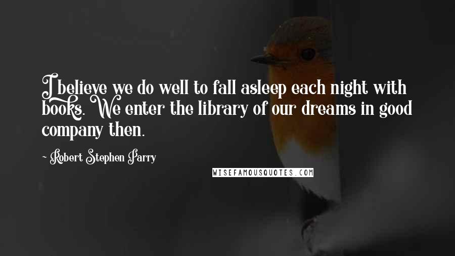 Robert Stephen Parry Quotes: I believe we do well to fall asleep each night with books. We enter the library of our dreams in good company then.