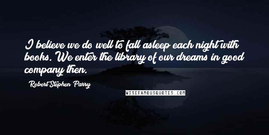 Robert Stephen Parry Quotes: I believe we do well to fall asleep each night with books. We enter the library of our dreams in good company then.