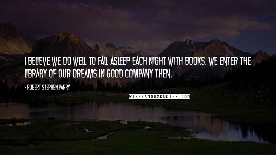 Robert Stephen Parry Quotes: I believe we do well to fall asleep each night with books. We enter the library of our dreams in good company then.