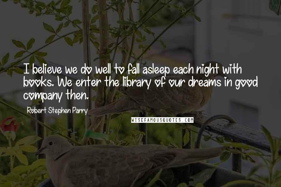 Robert Stephen Parry Quotes: I believe we do well to fall asleep each night with books. We enter the library of our dreams in good company then.