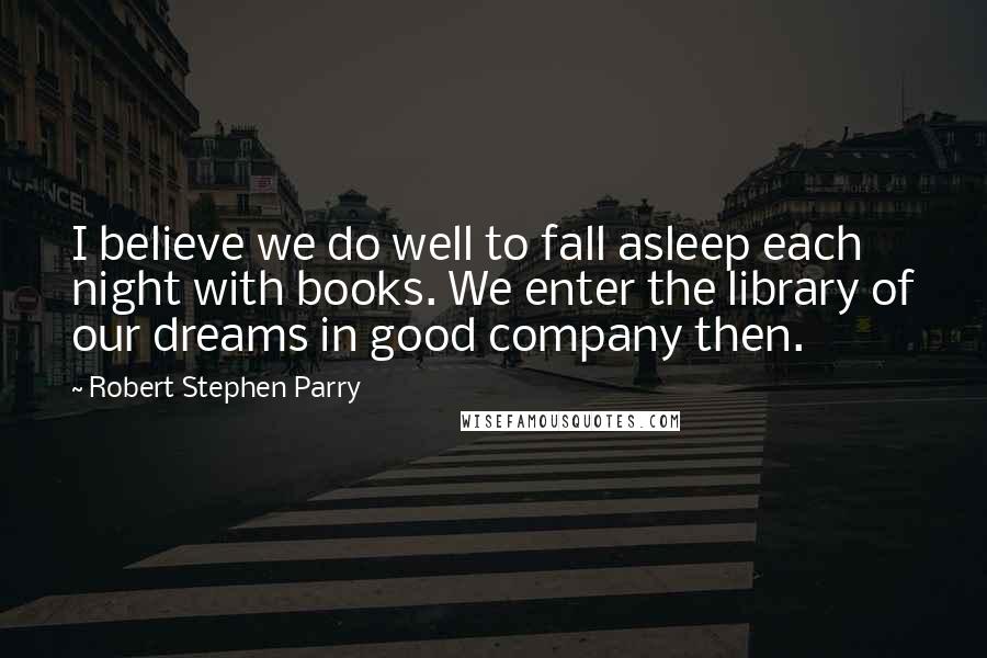 Robert Stephen Parry Quotes: I believe we do well to fall asleep each night with books. We enter the library of our dreams in good company then.