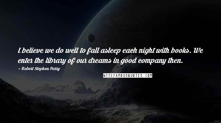 Robert Stephen Parry Quotes: I believe we do well to fall asleep each night with books. We enter the library of our dreams in good company then.