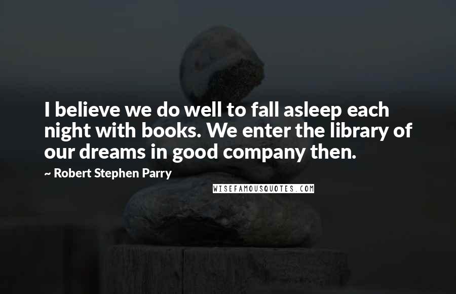 Robert Stephen Parry Quotes: I believe we do well to fall asleep each night with books. We enter the library of our dreams in good company then.