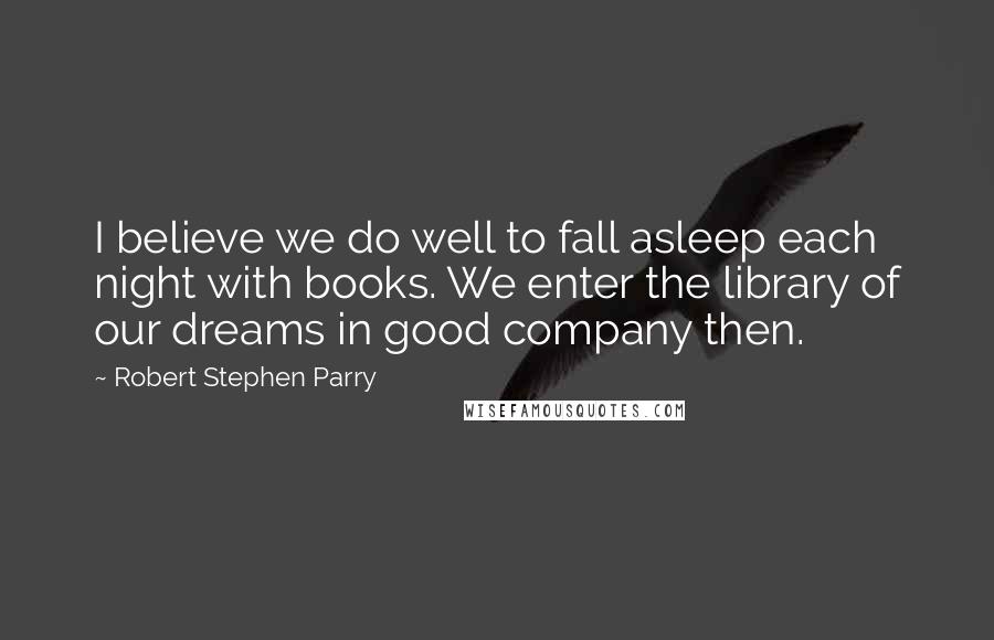 Robert Stephen Parry Quotes: I believe we do well to fall asleep each night with books. We enter the library of our dreams in good company then.