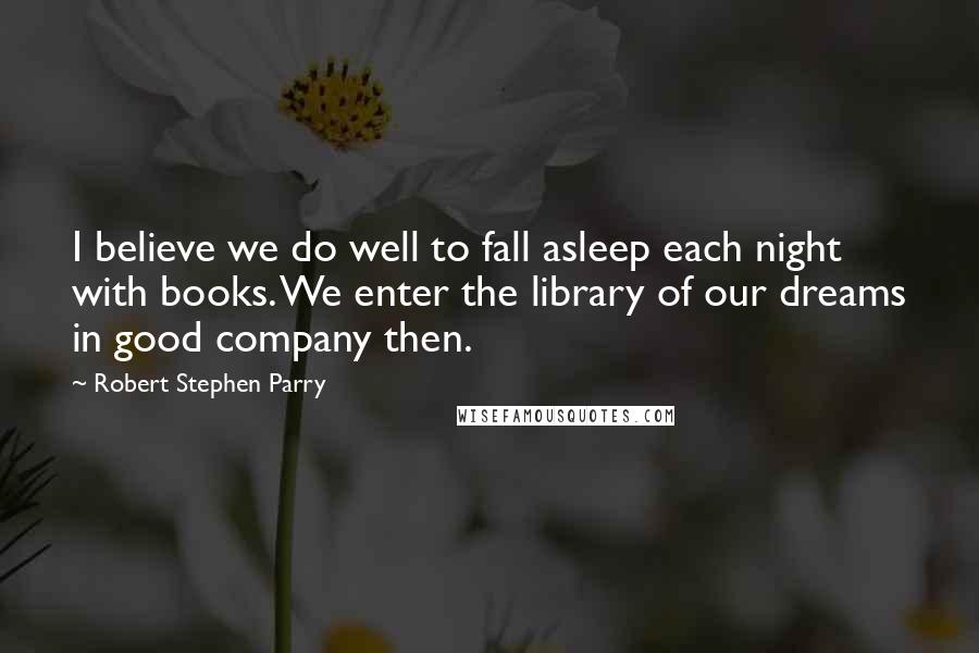 Robert Stephen Parry Quotes: I believe we do well to fall asleep each night with books. We enter the library of our dreams in good company then.