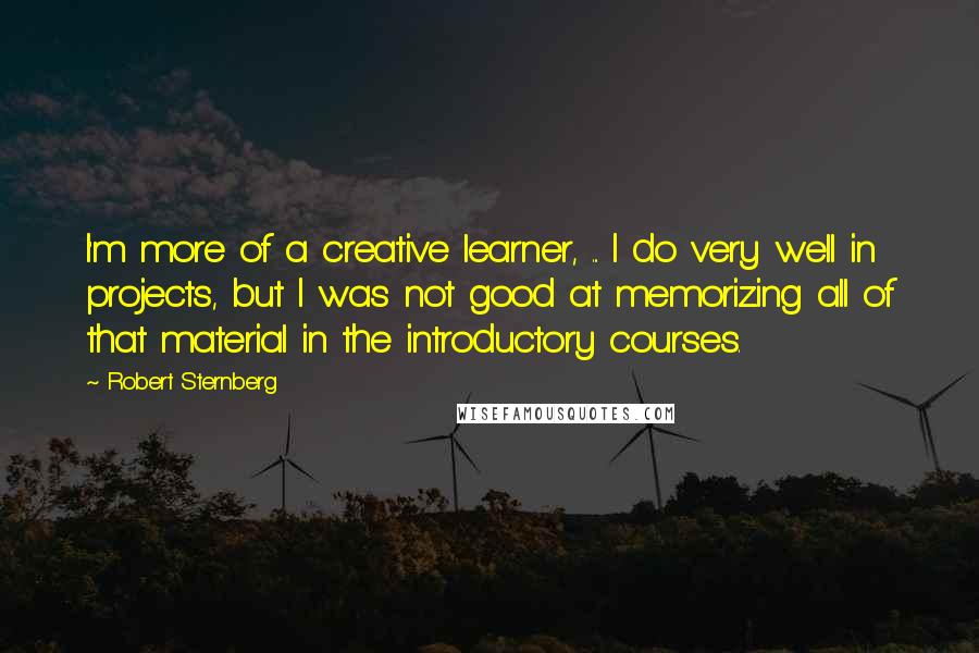 Robert Sternberg Quotes: I'm more of a creative learner, ... I do very well in projects, but I was not good at memorizing all of that material in the introductory courses.
