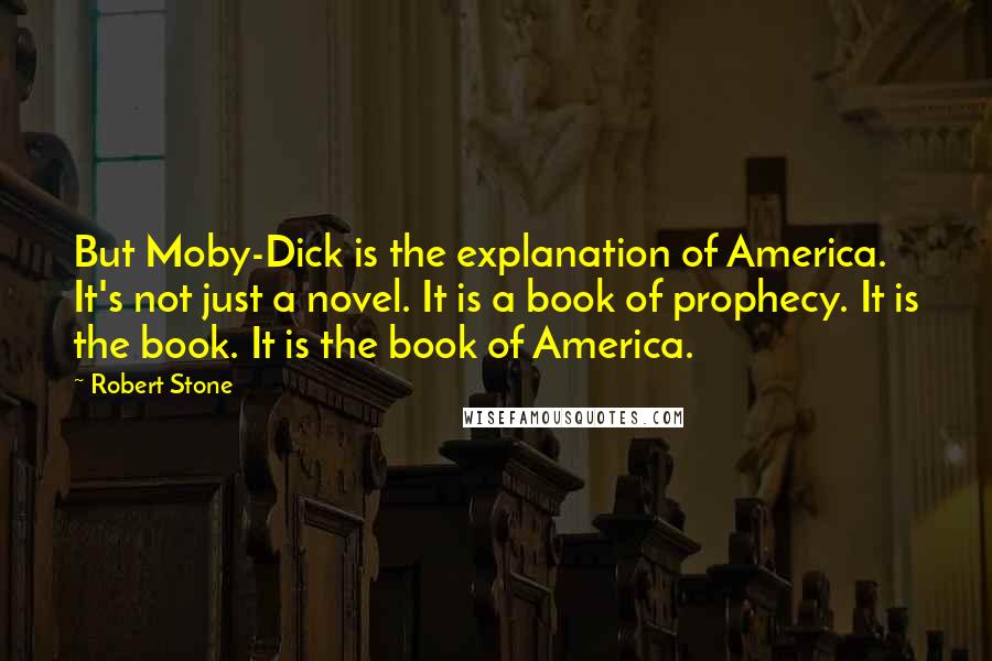 Robert Stone Quotes: But Moby-Dick is the explanation of America. It's not just a novel. It is a book of prophecy. It is the book. It is the book of America.