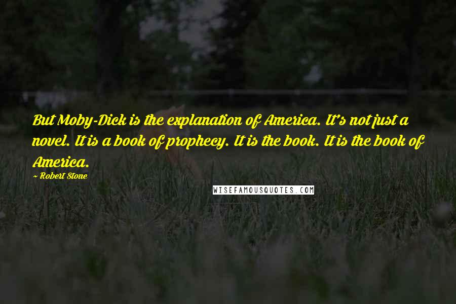 Robert Stone Quotes: But Moby-Dick is the explanation of America. It's not just a novel. It is a book of prophecy. It is the book. It is the book of America.