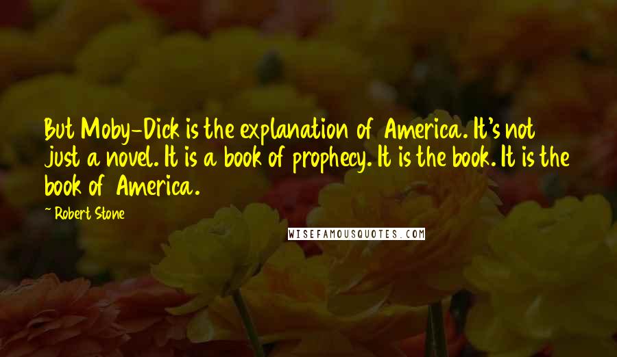 Robert Stone Quotes: But Moby-Dick is the explanation of America. It's not just a novel. It is a book of prophecy. It is the book. It is the book of America.
