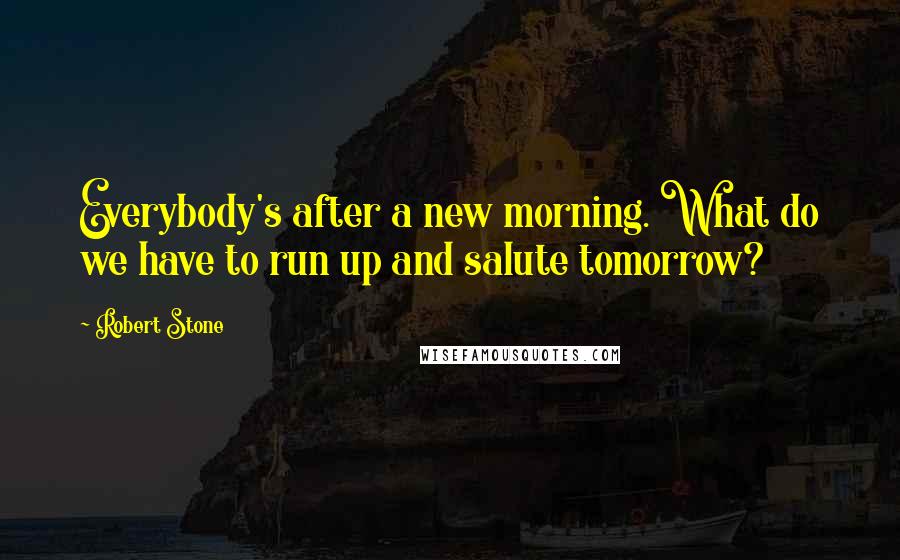 Robert Stone Quotes: Everybody's after a new morning. What do we have to run up and salute tomorrow?