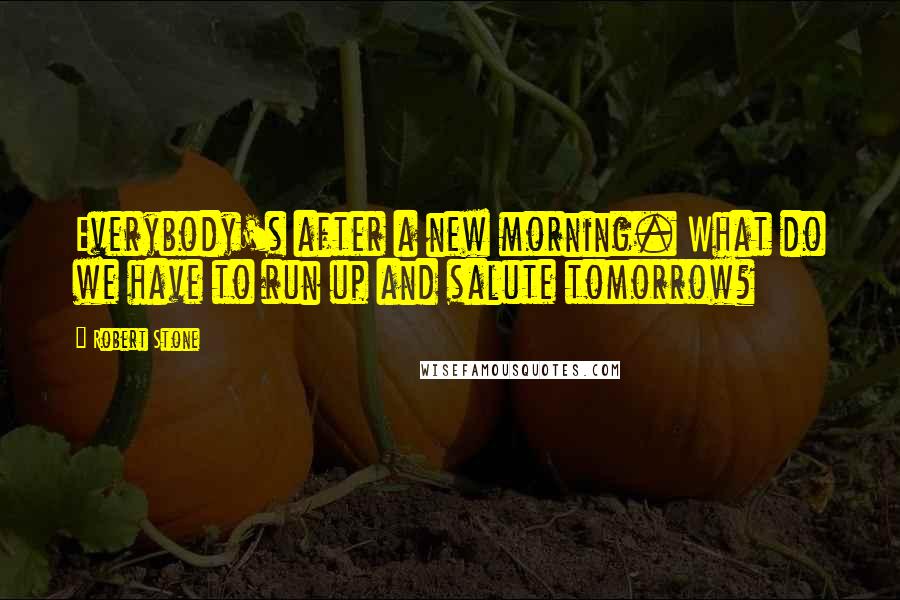 Robert Stone Quotes: Everybody's after a new morning. What do we have to run up and salute tomorrow?