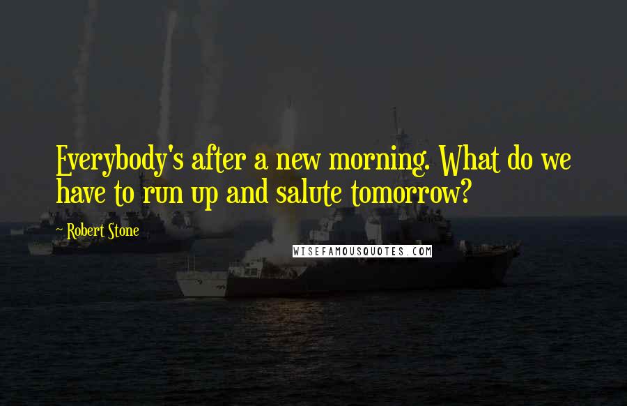 Robert Stone Quotes: Everybody's after a new morning. What do we have to run up and salute tomorrow?