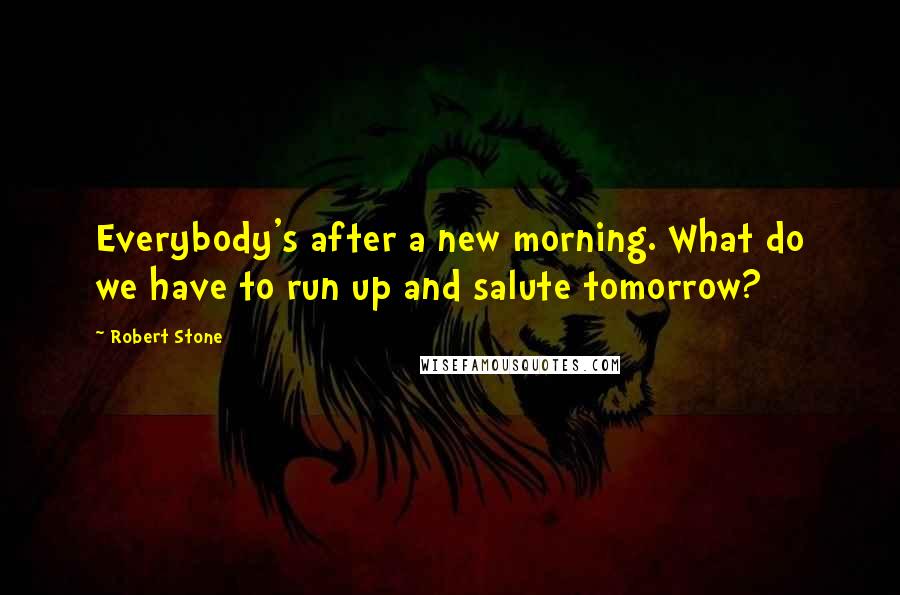 Robert Stone Quotes: Everybody's after a new morning. What do we have to run up and salute tomorrow?