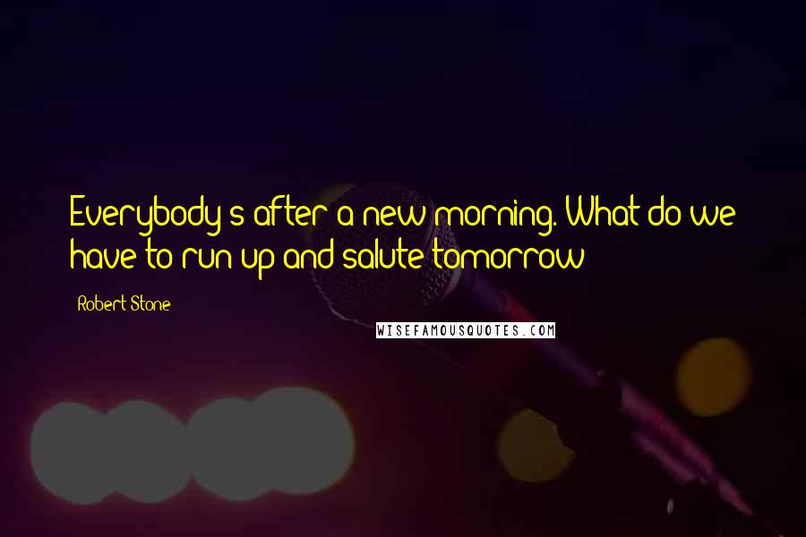 Robert Stone Quotes: Everybody's after a new morning. What do we have to run up and salute tomorrow?