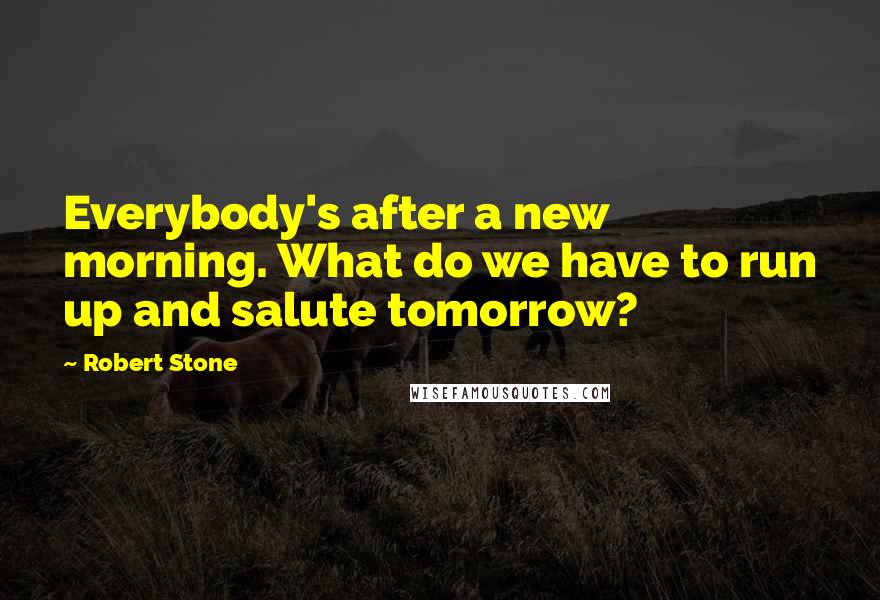 Robert Stone Quotes: Everybody's after a new morning. What do we have to run up and salute tomorrow?