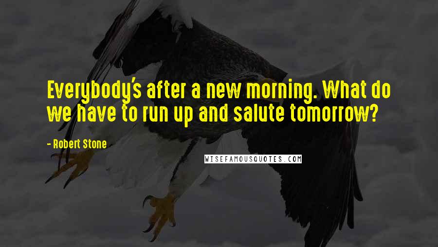 Robert Stone Quotes: Everybody's after a new morning. What do we have to run up and salute tomorrow?