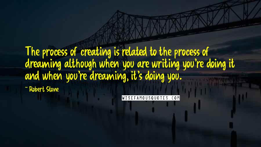 Robert Stone Quotes: The process of creating is related to the process of dreaming although when you are writing you're doing it and when you're dreaming, it's doing you.