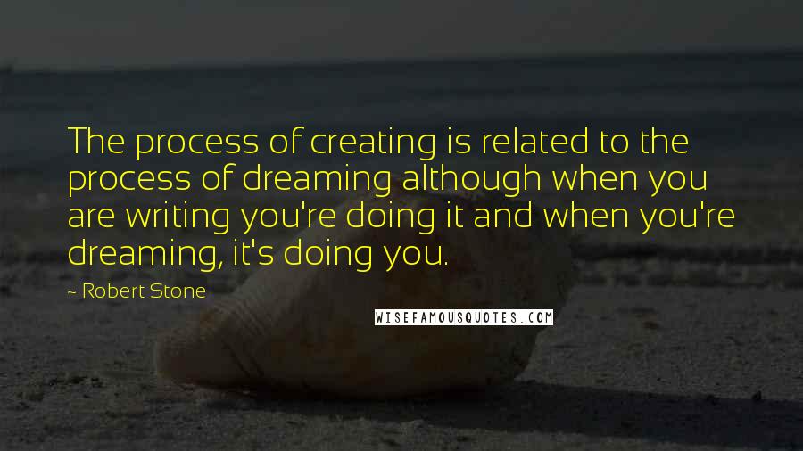 Robert Stone Quotes: The process of creating is related to the process of dreaming although when you are writing you're doing it and when you're dreaming, it's doing you.