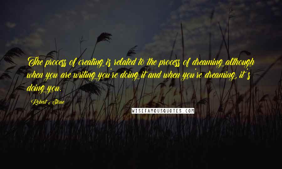 Robert Stone Quotes: The process of creating is related to the process of dreaming although when you are writing you're doing it and when you're dreaming, it's doing you.