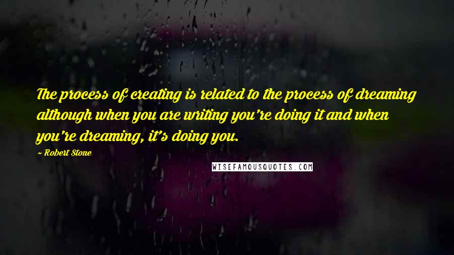 Robert Stone Quotes: The process of creating is related to the process of dreaming although when you are writing you're doing it and when you're dreaming, it's doing you.