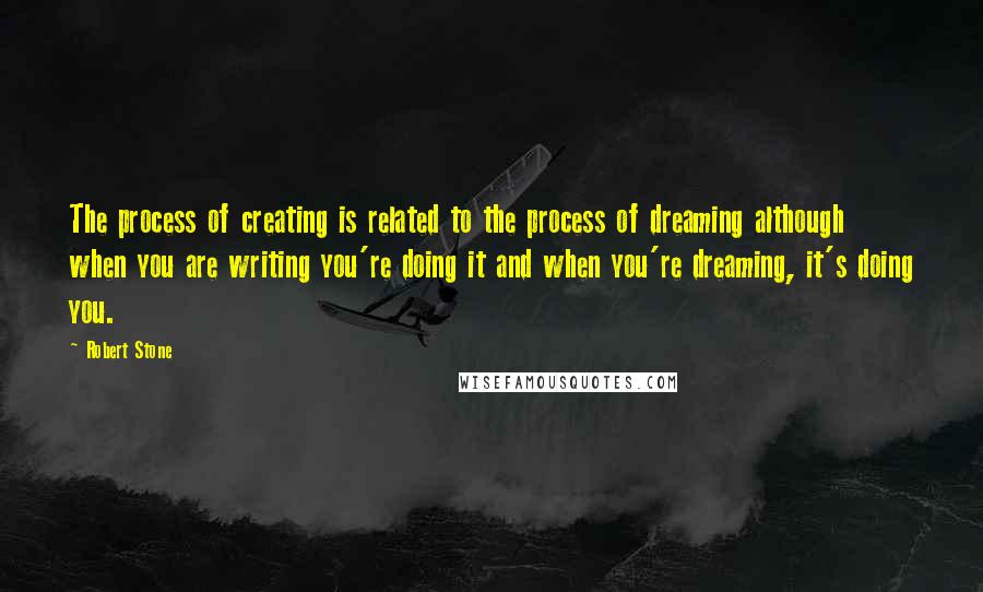 Robert Stone Quotes: The process of creating is related to the process of dreaming although when you are writing you're doing it and when you're dreaming, it's doing you.