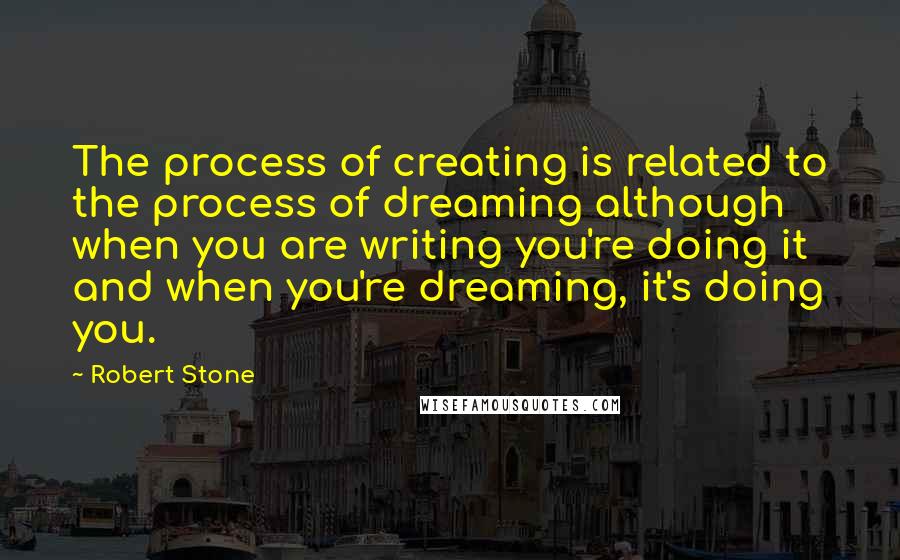 Robert Stone Quotes: The process of creating is related to the process of dreaming although when you are writing you're doing it and when you're dreaming, it's doing you.