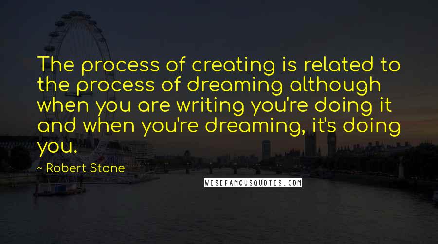 Robert Stone Quotes: The process of creating is related to the process of dreaming although when you are writing you're doing it and when you're dreaming, it's doing you.