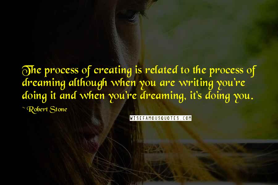 Robert Stone Quotes: The process of creating is related to the process of dreaming although when you are writing you're doing it and when you're dreaming, it's doing you.