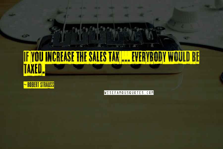 Robert Strauss Quotes: If you increase the sales tax ... everybody would be taxed.
