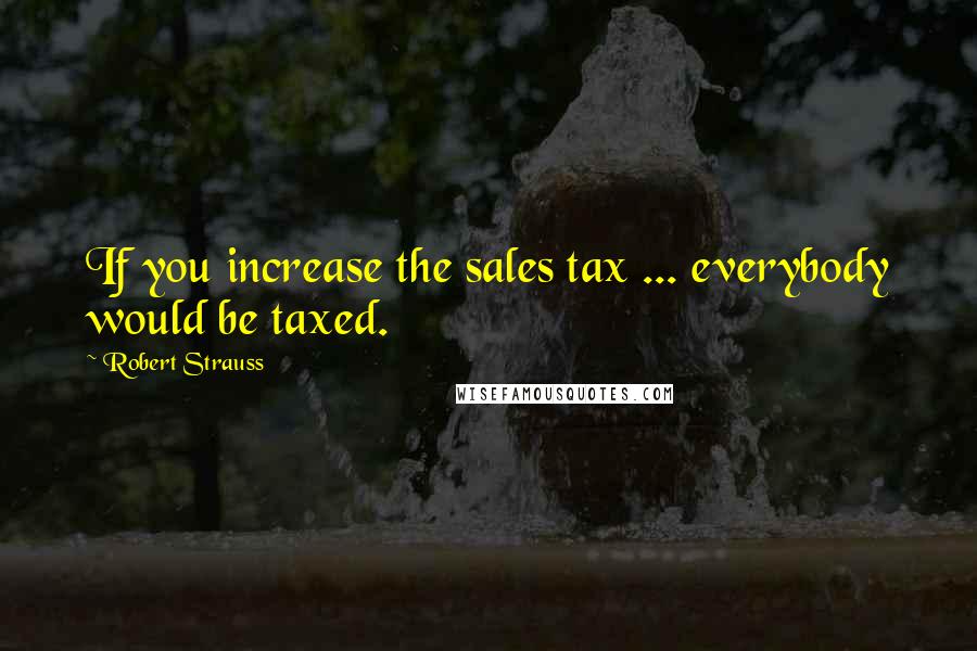 Robert Strauss Quotes: If you increase the sales tax ... everybody would be taxed.