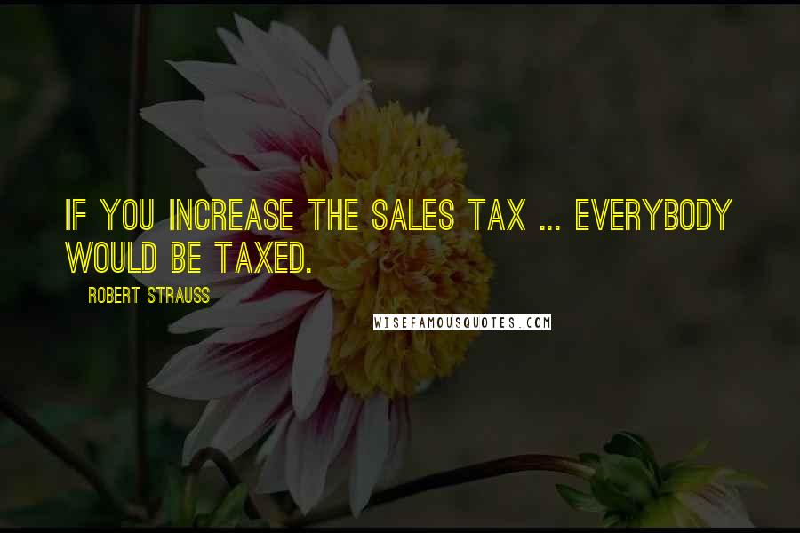 Robert Strauss Quotes: If you increase the sales tax ... everybody would be taxed.