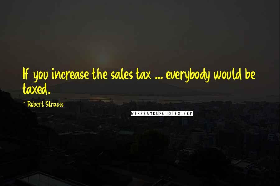 Robert Strauss Quotes: If you increase the sales tax ... everybody would be taxed.